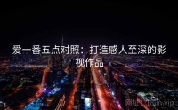 爱一番五点对照：打造感人至深的影视作品