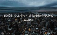 欧乐影视体检卡：让健康检查更高效与具体