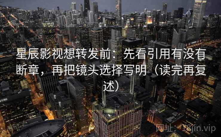 星辰影视想转发前：先看引用有没有断章，再把镜头选择写明（读完再复述）