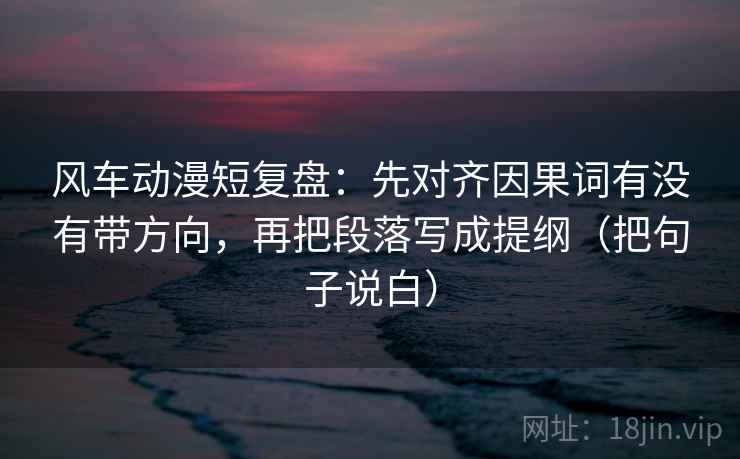 风车动漫短复盘：先对齐因果词有没有带方向，再把段落写成提纲（把句子说白）