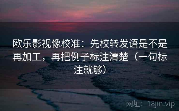 欧乐影视像校准：先校转发语是不是再加工，再把例子标注清楚（一句标注就够）