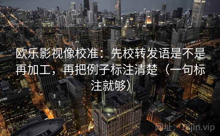 欧乐影视像校准：先校转发语是不是再加工，再把例子标注清楚（一句标注就够）