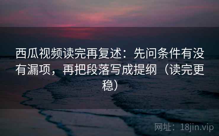 西瓜视频读完再复述：先问条件有没有漏项，再把段落写成提纲（读完更稳）