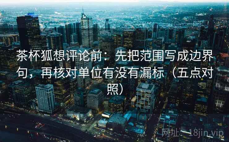 茶杯狐想评论前：先把范围写成边界句，再核对单位有没有漏标（五点对照）