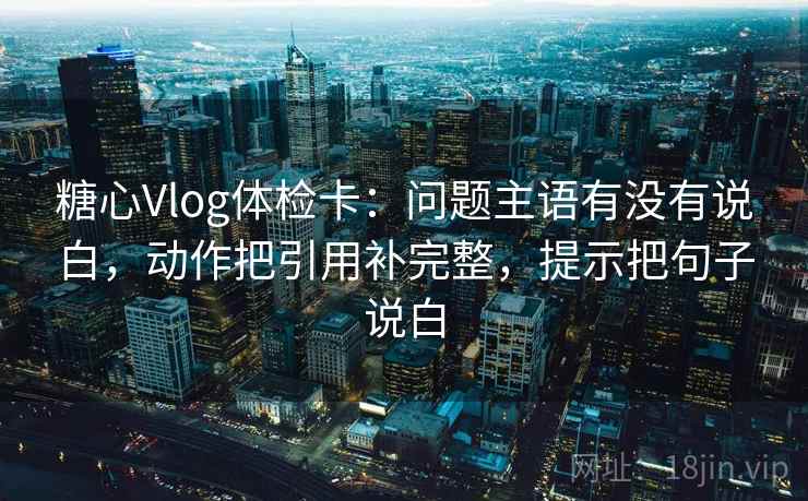 糖心Vlog体检卡：问题主语有没有说白，动作把引用补完整，提示把句子说白