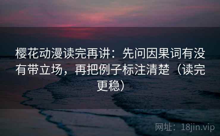 樱花动漫读完再讲：先问因果词有没有带立场，再把例子标注清楚（读完更稳）