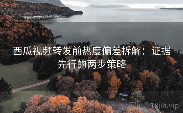 西瓜视频转发前热度偏差拆解:证据先行的两步策略 西瓜视频转发前热度偏差拆解:证据先行的两步策略