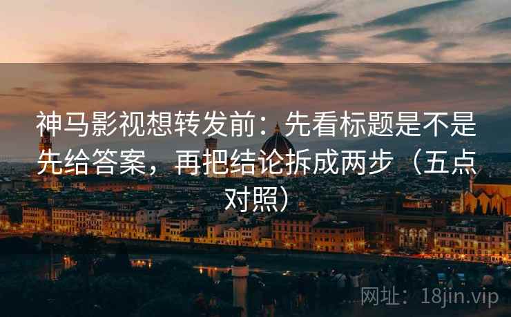 神马影视想转发前：先看标题是不是先给答案，再把结论拆成两步（五点对照）