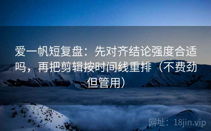 爱一帆短复盘：先对齐结论强度合适吗，再把剪辑按时间线重排（不费劲但管用）