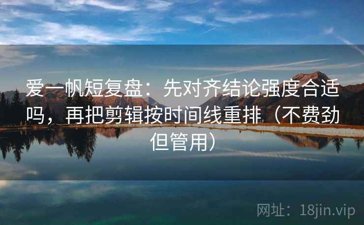 爱一帆短复盘：先对齐结论强度合适吗，再把剪辑按时间线重排（不费劲但管用）