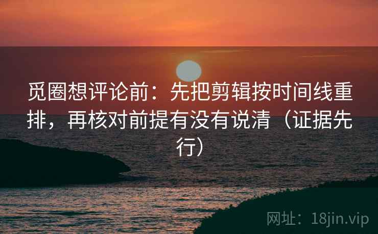 觅圈想评论前：先把剪辑按时间线重排，再核对前提有没有说清（证据先行）