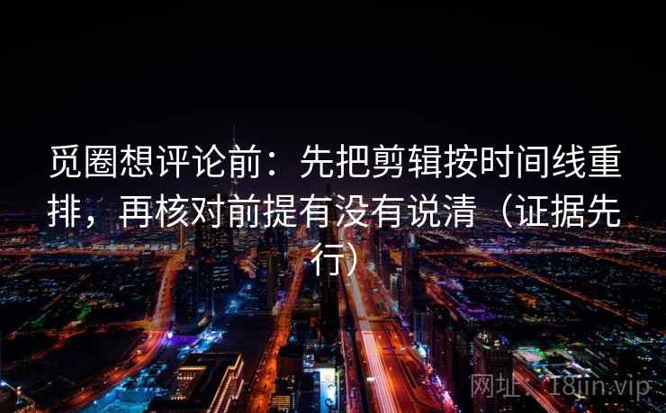 觅圈想评论前：先把剪辑按时间线重排，再核对前提有没有说清（证据先行）