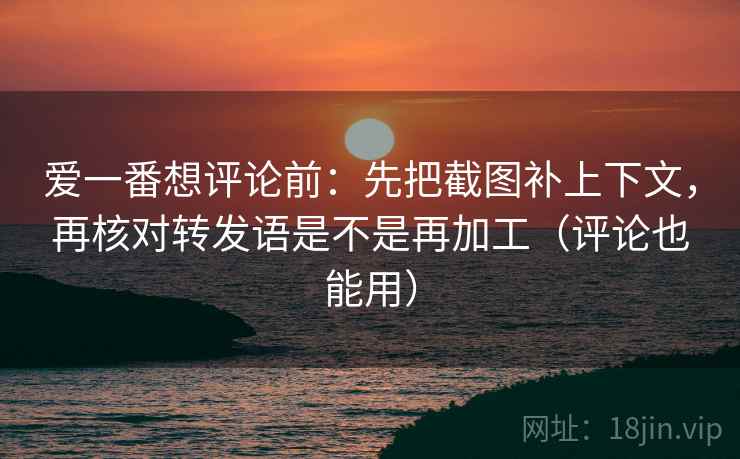 爱一番想评论前：先把截图补上下文，再核对转发语是不是再加工（评论也能用）
