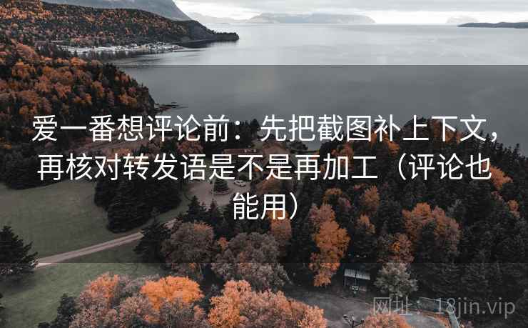 爱一番想评论前：先把截图补上下文，再核对转发语是不是再加工（评论也能用）