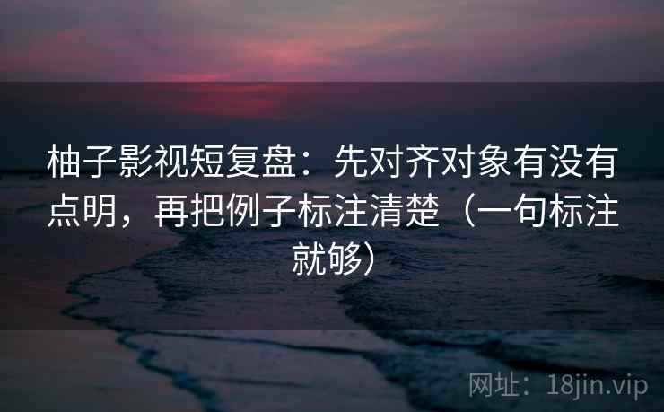 柚子影视短复盘：先对齐对象有没有点明，再把例子标注清楚（一句标注就够）