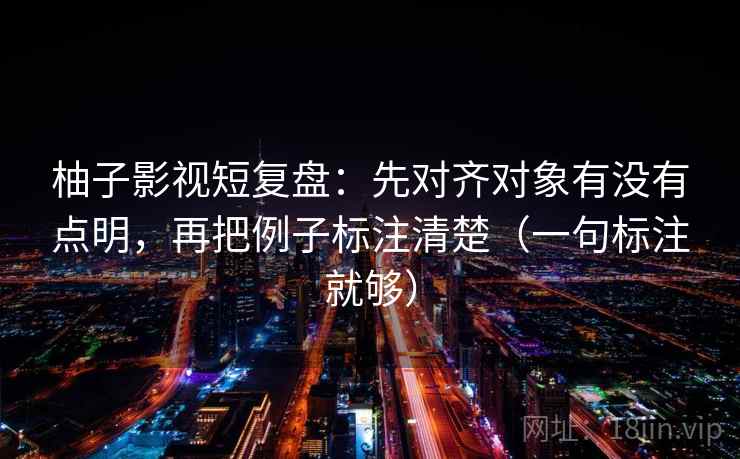 柚子影视短复盘：先对齐对象有没有点明，再把例子标注清楚（一句标注就够）