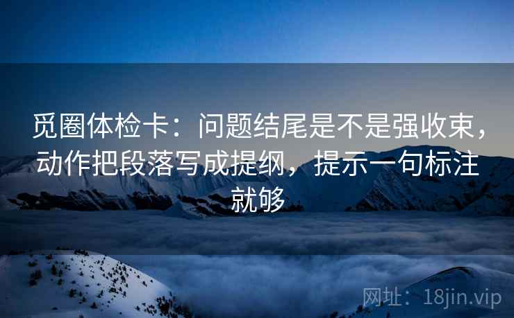 觅圈体检卡：问题结尾是不是强收束，动作把段落写成提纲，提示一句标注就够