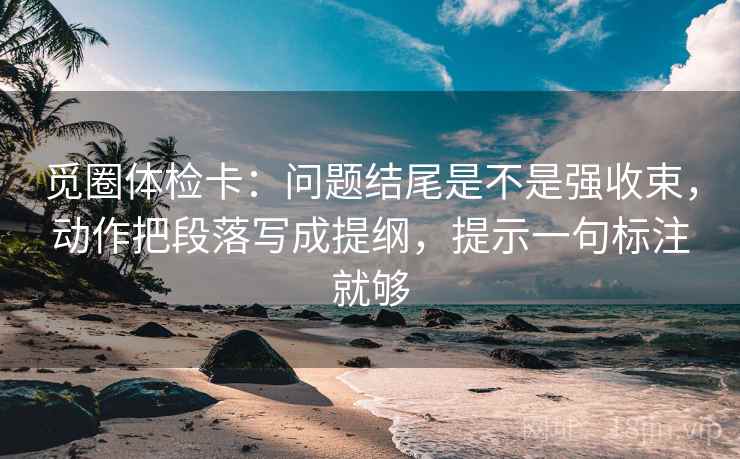觅圈体检卡：问题结尾是不是强收束，动作把段落写成提纲，提示一句标注就够