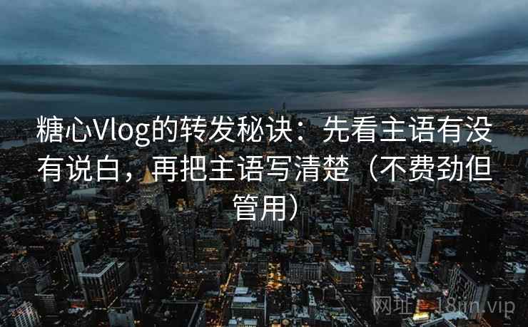 糖心Vlog的转发秘诀：先看主语有没有说白，再把主语写清楚（不费劲但管用）