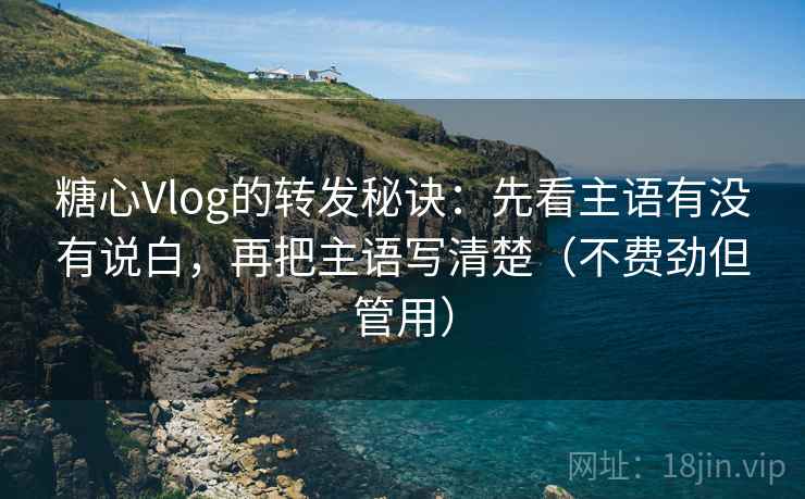 糖心Vlog的转发秘诀：先看主语有没有说白，再把主语写清楚（不费劲但管用）