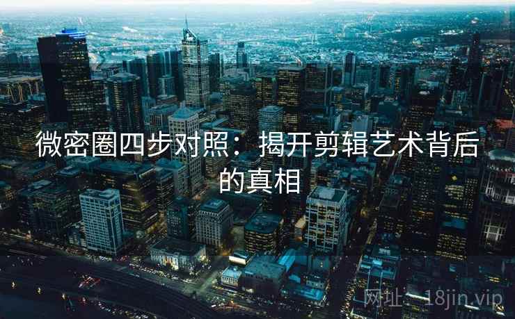 微密圈四步对照：揭开剪辑艺术背后的真相