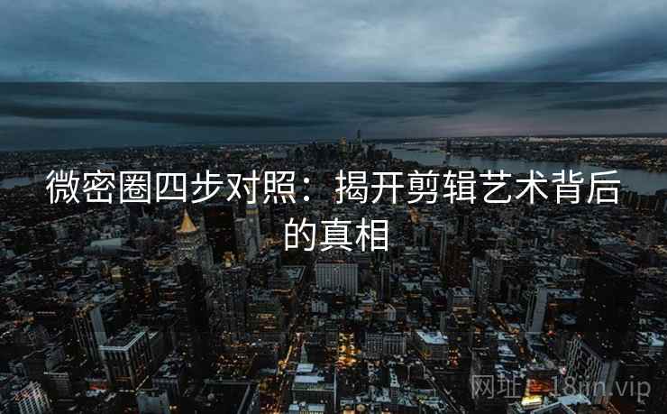 微密圈四步对照：揭开剪辑艺术背后的真相