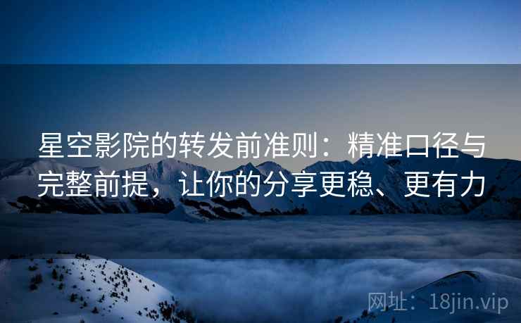 星空影院的转发前准则：精准口径与完整前提，让你的分享更稳、更有力