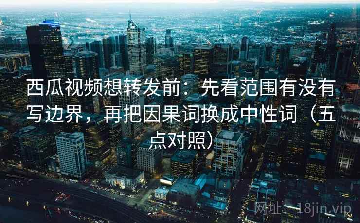 西瓜视频想转发前：先看范围有没有写边界，再把因果词换成中性词（五点对照）