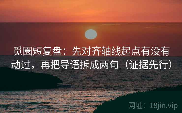 觅圈短复盘：先对齐轴线起点有没有动过，再把导语拆成两句（证据先行）