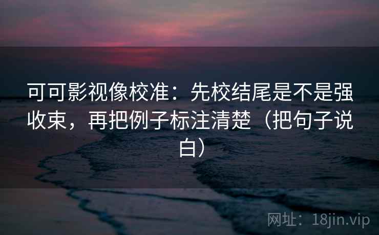 可可影视像校准：先校结尾是不是强收束，再把例子标注清楚（把句子说白）