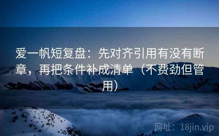 爱一帆短复盘：先对齐引用有没有断章，再把条件补成清单（不费劲但管用）