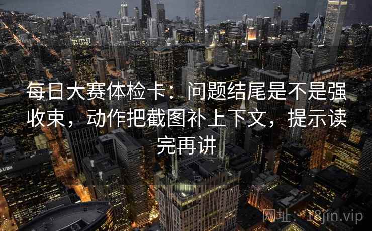每日大赛体检卡：问题结尾是不是强收束，动作把截图补上下文，提示读完再讲