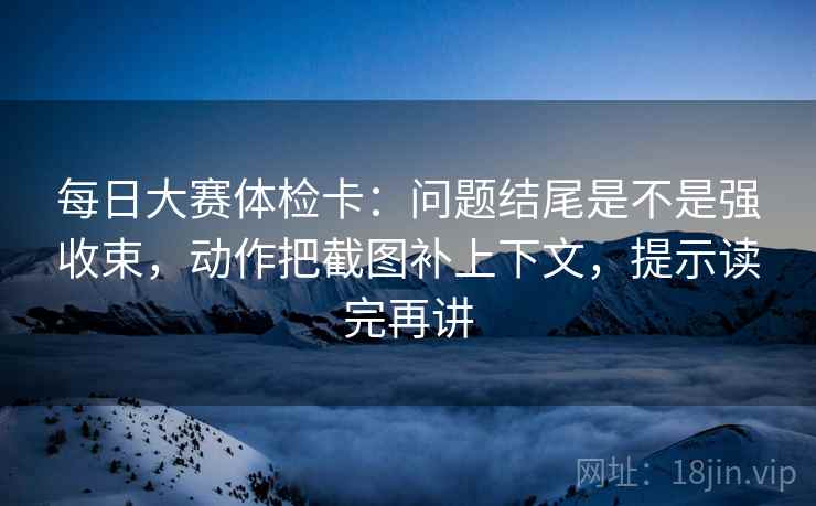 每日大赛体检卡：问题结尾是不是强收束，动作把截图补上下文，提示读完再讲