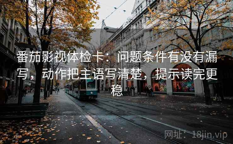 番茄影视体检卡：问题条件有没有漏写，动作把主语写清楚，提示读完更稳