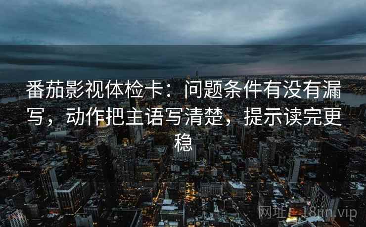 番茄影视体检卡：问题条件有没有漏写，动作把主语写清楚，提示读完更稳