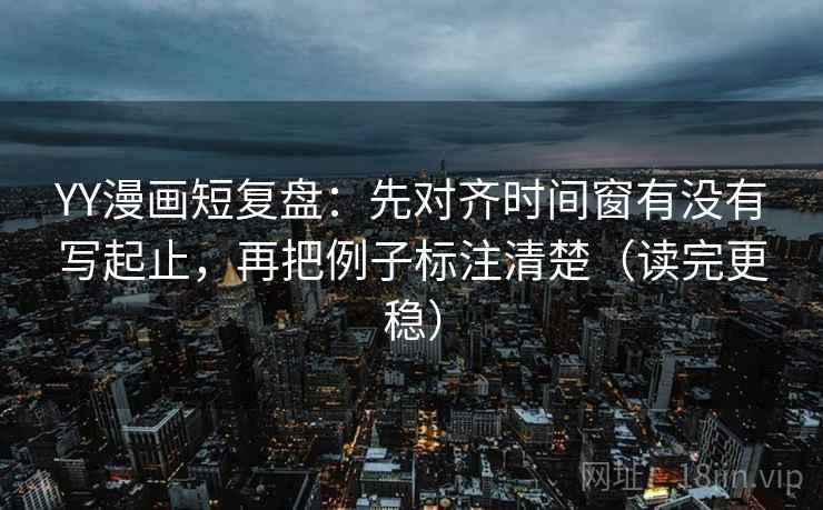 YY漫画短复盘：先对齐时间窗有没有写起止，再把例子标注清楚（读完更稳）