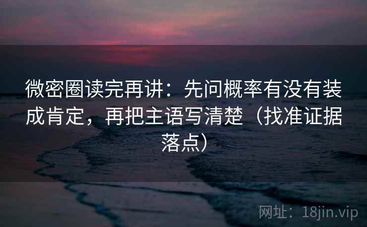微密圈读完再讲：先问概率有没有装成肯定，再把主语写清楚（找准证据落点）