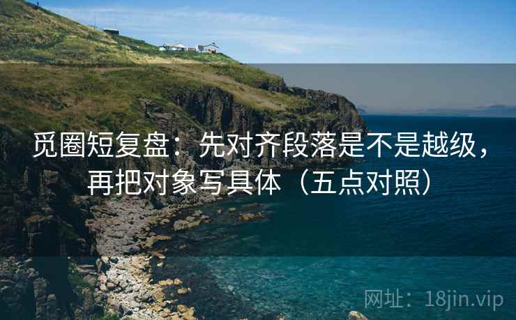 觅圈短复盘：先对齐段落是不是越级，再把对象写具体（五点对照）