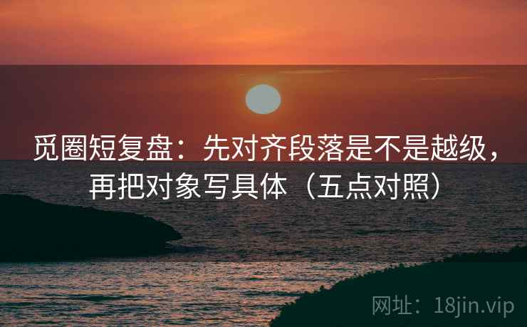 觅圈短复盘：先对齐段落是不是越级，再把对象写具体（五点对照）