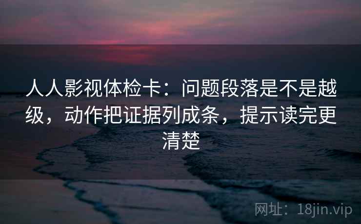 人人影视体检卡：问题段落是不是越级，动作把证据列成条，提示读完更清楚