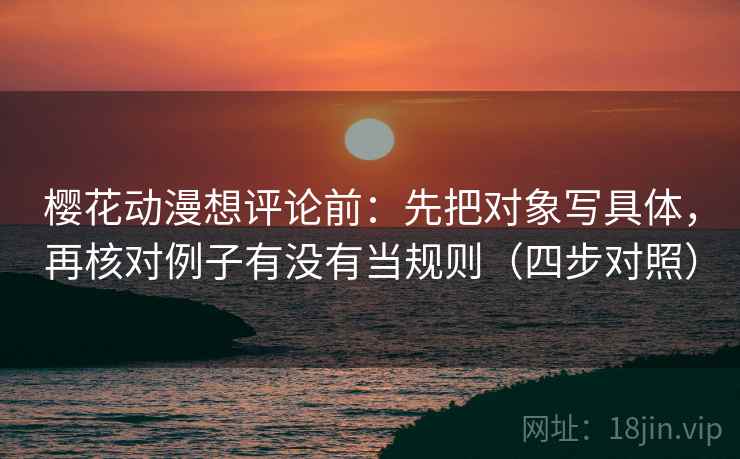 樱花动漫想评论前：先把对象写具体，再核对例子有没有当规则（四步对照）