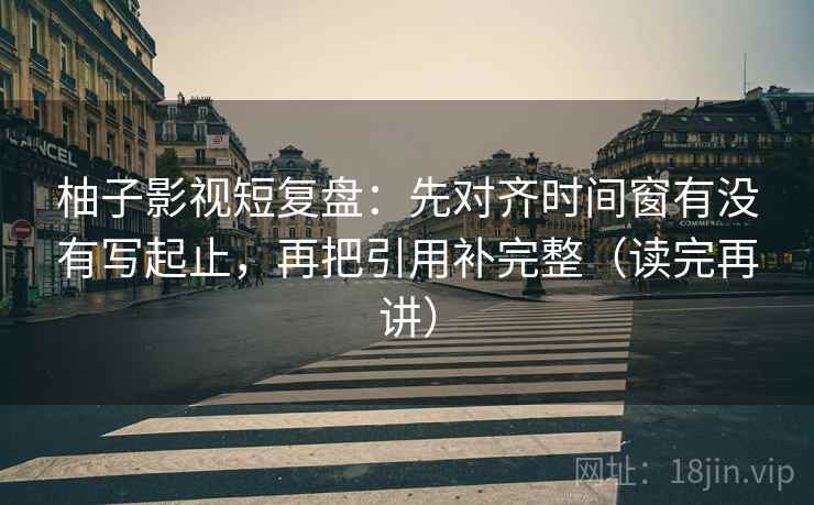 柚子影视短复盘：先对齐时间窗有没有写起止，再把引用补完整（读完再讲）
