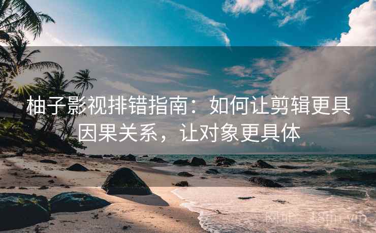 柚子影视排错指南：如何让剪辑更具因果关系，让对象更具体