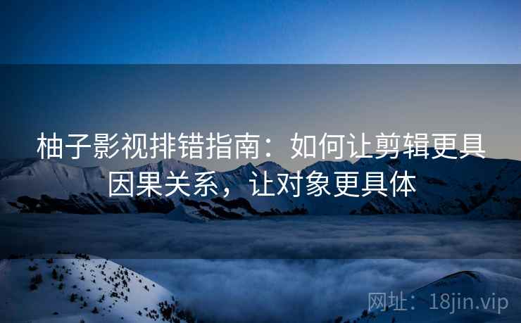 柚子影视排错指南：如何让剪辑更具因果关系，让对象更具体