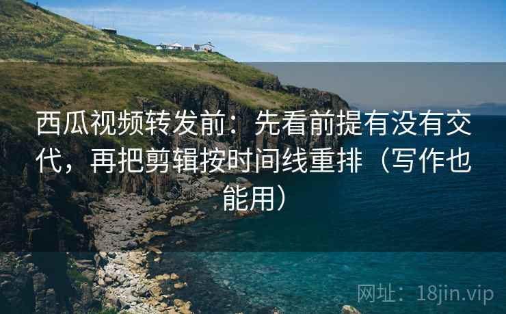 西瓜视频转发前：先看前提有没有交代，再把剪辑按时间线重排（写作也能用）