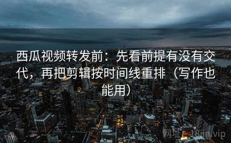 西瓜视频转发前：先看前提有没有交代，再把剪辑按时间线重排（写作也能用）