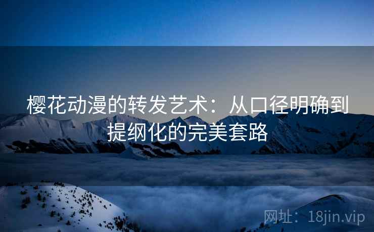 樱花动漫的转发艺术：从口径明确到提纲化的完美套路