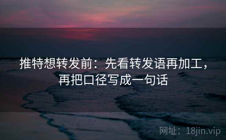 推特想转发前：先看转发语再加工，再把口径写成一句话