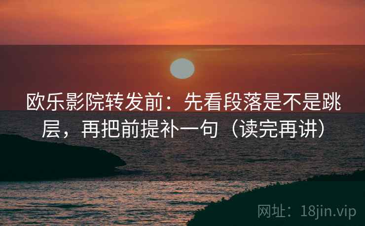 欧乐影院转发前：先看段落是不是跳层，再把前提补一句（读完再讲）